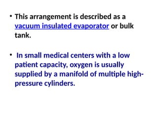 • This arrangement is described as a
vacuum insulated evaporator or bulk
tank.
• In small medical centers with a low
patient capacity, oxygen is usually
supplied by a manifold of multiple high-
pressure cylinders.
 