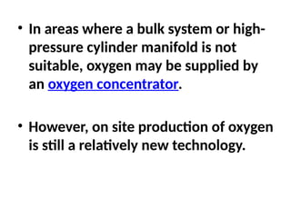 • In areas where a bulk system or high-
pressure cylinder manifold is not
suitable, oxygen may be supplied by
an oxygen concentrator.
• However, on site production of oxygen
is still a relatively new technology.
 