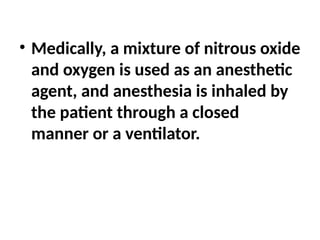 • Medically, a mixture of nitrous oxide
and oxygen is used as an anesthetic
agent, and anesthesia is inhaled by
the patient through a closed
manner or a ventilator.
 