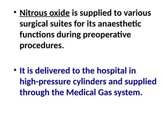 • Nitrous oxide is supplied to various
surgical suites for its anaesthetic
functions during preoperative
procedures.
• It is delivered to the hospital in
high-pressure cylinders and supplied
through the Medical Gas system.
 