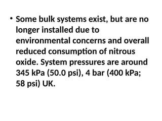 • Some bulk systems exist, but are no
longer installed due to
environmental concerns and overall
reduced consumption of nitrous
oxide. System pressures are around
345 kPa (50.0 psi), 4 bar (400 kPa;
58 psi) UK.
 