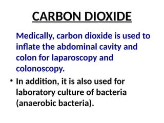 CARBON DIOXIDE
Medically, carbon dioxide is used to
inflate the abdominal cavity and
colon for laparoscopy and
colonoscopy.
• In addition, it is also used for
laboratory culture of bacteria
(anaerobic bacteria).
 