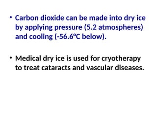 • Carbon dioxide can be made into dry ice
by applying pressure (5.2 atmospheres)
and cooling (-56.6°C below).
• Medical dry ice is used for cryotherapy
to treat cataracts and vascular diseases.
 