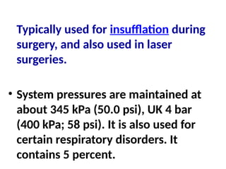 Typically used for insufflation during
surgery, and also used in laser
surgeries.
• System pressures are maintained at
about 345 kPa (50.0 psi), UK 4 bar
(400 kPa; 58 psi). It is also used for
certain respiratory disorders. It
contains 5 percent.
 