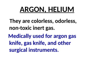 ARGON, HELIUM
They are colorless, odorless,
non-toxic inert gas.
Medically used for argon gas
knife, gas knife, and other
surgical instruments.
 