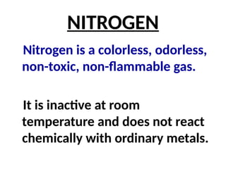 NITROGEN
Nitrogen is a colorless, odorless,
non-toxic, non-flammable gas.
It is inactive at room
temperature and does not react
chemically with ordinary metals.
 