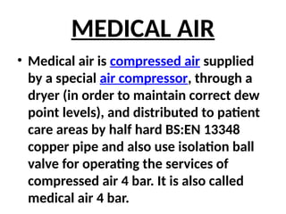 MEDICAL AIR
• Medical air is compressed air supplied
by a special air compressor, through a
dryer (in order to maintain correct dew
point levels), and distributed to patient
care areas by half hard BS:EN 13348
copper pipe and also use isolation ball
valve for operating the services of
compressed air 4 bar. It is also called
medical air 4 bar.
 