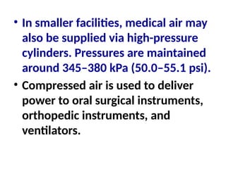 • In smaller facilities, medical air may
also be supplied via high-pressure
cylinders. Pressures are maintained
around 345–380 kPa (50.0–55.1 psi).
• Compressed air is used to deliver
power to oral surgical instruments,
orthopedic instruments, and
ventilators.
 