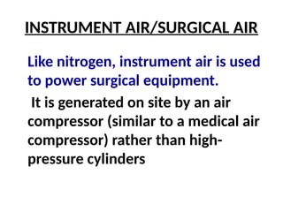 INSTRUMENT AIR/SURGICAL AIR
Like nitrogen, instrument air is used
to power surgical equipment.
It is generated on site by an air
compressor (similar to a medical air
compressor) rather than high-
pressure cylinders
 
