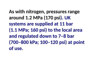 As with nitrogen, pressures range
around 1.2 MPa (170 psi). UK
systems are supplied at 11 bar
(1.1 MPa; 160 psi) to the local area
and regulated down to 7–8 bar
(700–800 kPa; 100–120 psi) at point
of use.
 