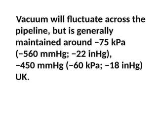 Vacuum will fluctuate across the
pipeline, but is generally
maintained around −75 kPa
(−560 mmHg; −22 inHg),
−450 mmHg (−60 kPa; −18 inHg)
UK.
 