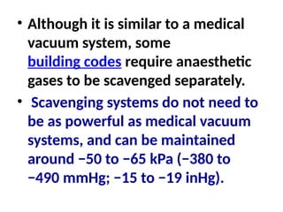 • Although it is similar to a medical
vacuum system, some
building codes require anaesthetic
gases to be scavenged separately.
• Scavenging systems do not need to
be as powerful as medical vacuum
systems, and can be maintained
around −50 to −65 kPa (−380 to
−490 mmHg; −15 to −19 inHg).
 