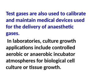 Test gases are also used to calibrate
and maintain medical devices used
for the delivery of anaesthetic
gases.
In laboratories, culture growth
applications include controlled
aerobic or anaerobic incubator
atmospheres for biological cell
culture or tissue growth.
 