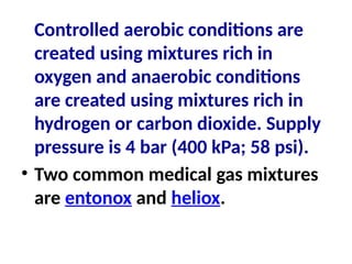Controlled aerobic conditions are
created using mixtures rich in
oxygen and anaerobic conditions
are created using mixtures rich in
hydrogen or carbon dioxide. Supply
pressure is 4 bar (400 kPa; 58 psi).
• Two common medical gas mixtures
are entonox and heliox.
 