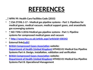 REFERENCES
^ NFPA 99: Health Care Facilities Code (2015)
• ^ CSA Z7396.1-17 - Medical gas pipeline systems - Part 1: Pipelines for
medical gases, medical vacuum, medical support gases, and anaesthetic
gas scavenging systems
• ^ ISO 7396-1:2016 Medical gas pipeline systems - Part 1: Pipeline
systems for compressed medical gases and vacuum
• ^ http://www.frca.co.uk/article.aspx?articleid=100342
• External links[edit]
• British Compressed Gases Association website:
Department of Health (United Kingdom) HTM02-01 Medical Gas Pipeline
Systems Part A: Design, installation, validation and verification
• British Compressed Gases Association website:
Department of Health (United Kingdom) HTM02-01 Medical Gas Pipeline
Systems Part B: Operational Management
 