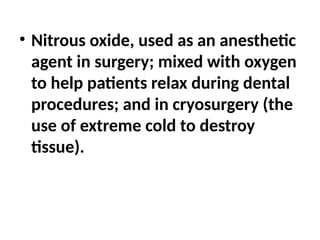 • Nitrous oxide, used as an anesthetic
agent in surgery; mixed with oxygen
to help patients relax during dental
procedures; and in cryosurgery (the
use of extreme cold to destroy
tissue).
 
