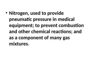• Nitrogen, used to provide
pneumatic pressure in medical
equipment; to prevent combustion
and other chemical reactions; and
as a component of many gas
mixtures.
 