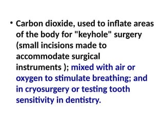 • Carbon dioxide, used to inflate areas
of the body for "keyhole" surgery
(small incisions made to
accommodate surgical
instruments ); mixed with air or
oxygen to stimulate breathing; and
in cryosurgery or testing tooth
sensitivity in dentistry.
 