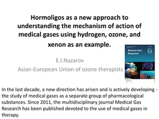 Hormoligos as a new approach to
understanding the mechanism of action of
medical gases using hydrogen, ozone, and
xenon as an example.
E.I.Nazarov
Asian-European Union of ozone therapists
In the last decade, a new direction has arisen and is actively developing -
the study of medical gases as a separate group of pharmacological
substances. Since 2011, the multidisciplinary journal Medical Gas
Research has been published devoted to the use of medical gases in
therapy.
 