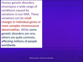 Human genetic disorders
encompass a wide range of
conditions caused by
variations in our DNA. These
variations can be small
changes in individual genes or
more complex chromosomal
abnormalities. While some
genetic disorders are rare,
others are quite common,
affecting millions of people
worldwide.
Midical genetic chromosoal disorders 1
 