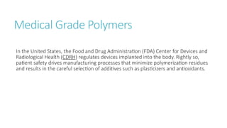 Medical Grade Polymers
In the United States, the Food and Drug Administration (FDA) Center for Devices and
Radiological Health (CDRH) regulates devices implanted into the body. Rightly so,
patient safety drives manufacturing processes that minimize polymerization residues
and results in the careful selection of additives such as plasticizers and antioxidants.
 