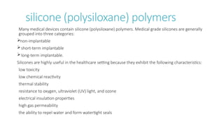 silicone (polysiloxane) polymers
Many medical devices contain silicone (polysiloxane) polymers. Medical grade silicones are generally
grouped into three categories:
non-implantable
short-term implantable
long-term implantable.
Silicones are highly useful in the healthcare setting because they exhibit the following characteristics:
low toxicity
low chemical reactivity
thermal stability
resistance to oxygen, ultraviolet (UV) light, and ozone
electrical insulation properties
high gas permeability
the ability to repel water and form watertight seals
 