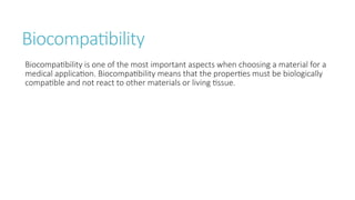 Biocompatibility
Biocompatibility is one of the most important aspects when choosing a material for a
medical application. Biocompatibility means that the properties must be biologically
compatible and not react to other materials or living tissue.
 