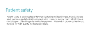 Patient safety
Patient safety is a driving factor for manufacturing medical devices. Manufacturers
want to reduce and eliminate polymerization residues, making material selection a
crucial aspect of building safe medical equipment. Silicone has proven to be the top
material for high-quality medical grade seals.
 