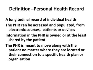 Definition--Personal Health Record A longitudinal record of individual health The PHR can be accessed and populated, from electronic sources,  patients or devices  Information in the PHR is owned or at the least shared by the patient The PHR is meant to move along with the patient no matter where they are located or their connection to a specific health plan or organization  