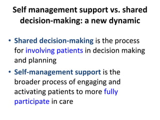 Self management support vs. shared decision-making: a new dynamic Shared decision-making  is the process for  involving patients  in decision making and planning Self-management support  is the broader process of engaging and activating patients to more  fully participate  in care 
