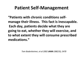 Patient   Self-Management “ Patients with chronic conditions self-manage their illness.  This fact is inescapable.  Each day, patients decide what they are going to eat, whether they will exercise, and to what extent they will consume prescribed medications.” Tom Bodenheimer, et al 2002  JAMA  288(19); 2470 