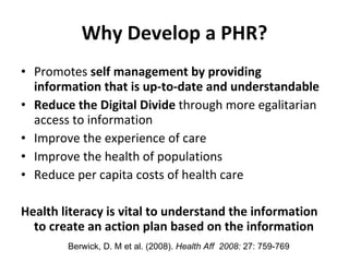 Why Develop a PHR? Promotes  self management by providing information that is up-to-date and understandable Reduce the Digital Divide  through more egalitarian access to information Improve the experience of care Improve the health of populations Reduce per capita costs of health care Health literacy is vital to understand the information to create an action plan based on the information Berwick, D. M et al. (2008).  Health Aff  2008:  27: 759-769  