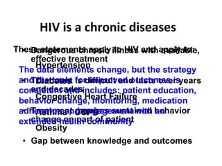 HIV is a chronic diseases  Dangerous chronic illness with available, effective treatment Treatment is difficult and lasts over years and decades Treatment requires sustained behavior change on part of patient Gap between knowledge and outcomes These statements apply to HIV and apply to: Hypertension Diabetes Congestive Heart Failure Asthma / COPD Obesity The data elements change, but the strategy and the tools for improved outcomes is consistent and includes: patient education, behavior change, monitoring, medication adherence and engagement with an extended health community  