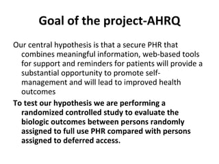 Goal of the project-AHRQ Our central hypothesis is that a secure PHR that combines meaningful information, web-based tools for support and reminders for patients will provide a substantial opportunity to promote self-management and will lead to improved health outcomes  To test our hypothesis we are performing a randomized controlled study to evaluate the biologic outcomes between persons randomly assigned to full use PHR compared with persons assigned to deferred access. 