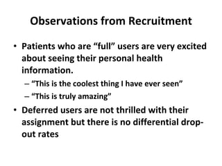 Observations from Recruitment Patients who are “full” users are very excited about seeing their personal health information.  “ This is the coolest thing I have ever seen” “ This is truly amazing” Deferred users are not thrilled with their assignment but there is no differential drop-out rates 