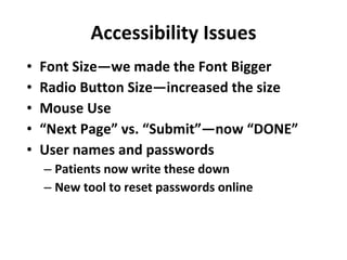 Accessibility Issues Font Size—we made the Font Bigger Radio Button Size—increased the size Mouse Use “ Next Page” vs. “Submit”—now “DONE” User names and passwords Patients now write these down New tool to reset passwords online 