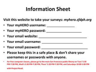 Information Sheet Visit this website to take your surveys:  myhero.sfdph.org Your myHERO username:  _______________ Your myHERO password:  ___________________ Your email website:  __________________________ Your email username:  ______________________ Your email password:  _________________________ Please keep this in a safe place & don’t share your usernames or passwords with anyone.   For free computer classes, please go to the main San Francisco public library on Tues’ 5:30 PM-7:30 PM, Wed’s 5:30 PM-7:30 PM, Thurs’ 5:30 PM-7:30 PM, and Saturdays 10:00-1:00 PM with Project Read.   
