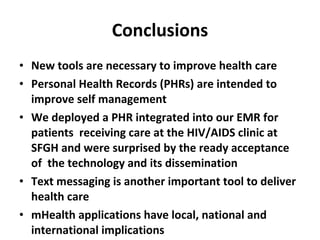 Conclusions New tools are necessary to improve health care Personal Health Records (PHRs) are intended to improve self management We deployed a PHR integrated into our EMR for patients  receiving care at the HIV/AIDS clinic at SFGH and were surprised by the ready acceptance of  the technology and its dissemination Text messaging is another important tool to deliver health care mHealth applications have local, national and international implications 