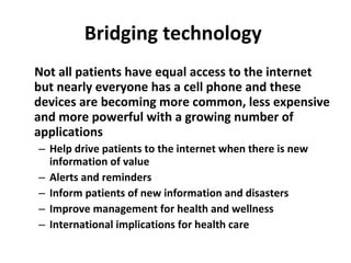 Bridging technology  Not all patients have equal access to the internet but nearly everyone has a cell phone and these devices are becoming more common, less expensive and more powerful with a growing number of applications Help drive patients to the internet when there is new information of value Alerts and reminders Inform patients of new information and disasters Improve management for health and wellness International implications for health care 
