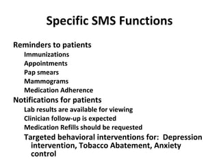 Specific SMS Functions Reminders to patients Immunizations Appointments Pap smears Mammograms Medication Adherence Notifications for patients Lab results are available for viewing Clinician follow-up is expected Medication Refills should be requested Targeted behavioral interventions for:  Depression intervention, Tobacco Abatement, Anxiety control 