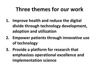 Three themes for our work Improve health and reduce the digital divide through technology development, adoption and utilization Empower patients through innovative use of technology Provide a platform for research that emphasizes operational excellence and implementation science 