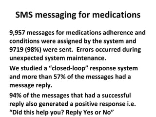 SMS messaging for medications 9,957 messages for medications adherence and conditions were assigned by the system and 9719 (98%) were sent.  Errors occurred during unexpected system maintenance. We studied a “closed-loop” response system and more than 57% of the messages had a message reply.  94% of the messages that had a successful reply also generated a positive response i.e. “Did this help you? Reply Yes or No” 