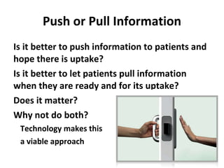 Push or Pull Information Is it better to push information to patients and hope there is uptake? Is it better to let patients pull information when they are ready and for its uptake? Does it matter? Why not do both? Technology makes this a viable approach 