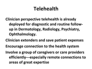 Telehealth Clinician perspective telehealth is already deployed for diagnostic and routine follow-up in Dermatology, Radiology, Psychiatry, Ophthalmology. Clinician extenders and save patient expenses Encourage connection to the health system Involve a group of caregivers or care providers efficiently---especially remote connections to areas of great expertise 