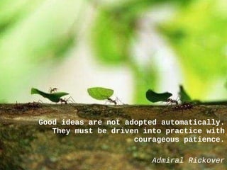 Good ideas are not adopted automatically. They must be driven into practice with courageous patience. Admiral Rickover 