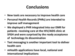 Conclusions New tools are necessary to improve health care Personal Health Records (PHRs) are intended to improve self management We deployed a PHR integrated into our EMR for patients  receiving care at the HIV/AIDS clinic at SFGH and were surprised by the ready acceptance of  technology its dissemination Text messaging is another important tool to deliver health care mHealth applications have local, national and international implications 