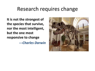 Research requires change It is not the strongest of the species that survive, nor the most intelligent, but the one most responsive to change ---Charles Darwin 
