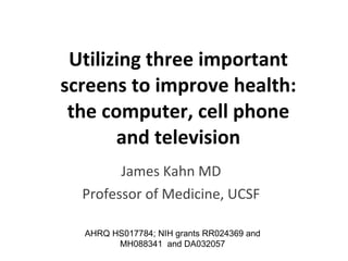 Utilizing three important screens to improve health: the computer, cell phone and television James Kahn MD Professor of Medicine, UCSF AHRQ  HS017784; NIH grants  RR024369 and  MH088341  and DA032057 