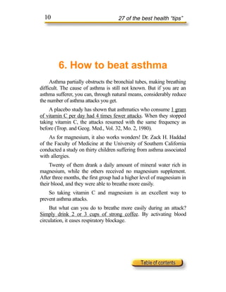 10                                 27 of the best health “tips”




        6. How to beat asthma
     Asthma partially obstructs the bronchial tubes, making breathing
difficult. The cause of asthma is still not known. But if you are an
asthma sufferer, you can, through natural means, considerably reduce
the number of asthma attacks you get.
    A placebo study has shown that asthmatics who consume 1 gram
of vitamin C per day had 4 times fewer attacks. When they stopped
taking vitamin C, the attacks resumed with the same frequency as
before (Trop. and Geog. Med., Vol. 32, Mo. 2, 1980).
     As for magnesium, it also works wonders! Dr. Zack H. Haddad
of the Faculty of Medicine at the University of Southern California
conducted a study on thirty children suffering from asthma associated
with allergies.
     Twenty of them drank a daily amount of mineral water rich in
magnesium, while the others received no magnesium supplement.
After three months, the first group had a higher level of magnesium in
their blood, and they were able to breathe more easily.
    So taking vitamin C and magnesium is an excellent way to
prevent asthma attacks.
    But what can you do to breathe more easily during an attack?
Simply drink 2 or 3 cups of strong coffee. By activating blood
circulation, it eases respiratory blockage.
 