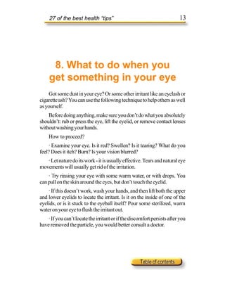 27 of the best health “tips”                                         13




      8. What to do when you
     get something in your eye
    Got some dust in your eye? Or some other irritant like an eyelash or
cigarette ash? You can use the following technique to help others as well
as yourself.
    Before doing anything, make sure you don’t do what you absolutely
shouldn’t: rub or press the eye, lift the eyelid, or remove contact lenses
without washing your hands.
    How to proceed?
     · Examine your eye. Is it red? Swollen? Is it tearing? What do you
feel? Does it itch? Burn? Is your vision blurred?
   · Let nature do its work - it is usually effective. Tears and natural eye
movements will usually get rid of the irritation.
    · Try rinsing your eye with some warm water, or with drops. You
can pull on the skin around the eyes, but don’t touch the eyelid.
    · If this doesn’t work, wash your hands, and then lift both the upper
and lower eyelids to locate the irritant. Is it on the inside of one of the
eyelids, or is it stuck to the eyeball itself? Pour some sterilized, warm
water on your eye to flush the irritant out.
    · If you can’t locate the irritant or if the discomfort persists after you
have removed the particle, you would better consult a doctor.
 